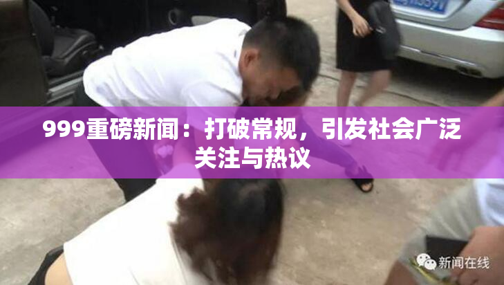 999重磅新闻：打破常规，引发社会广泛关注与热议