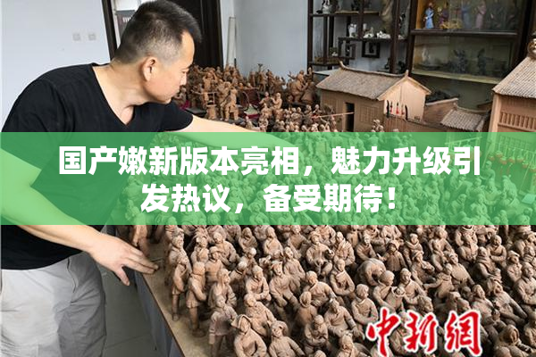 国产嫩新版本亮相，魅力升级引发热议，备受期待！