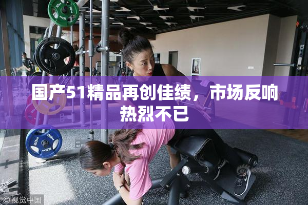 国产51精品再创佳绩，市场反响热烈不已