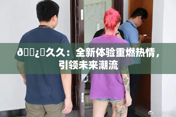 🌿‌久久：全新体验重燃热情，引领未来潮流