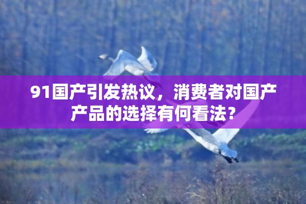 91国产引发热议，消费者对国产产品的选择有何看法？