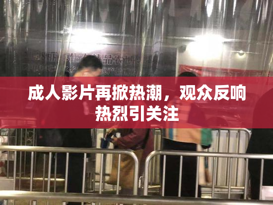 成人影片再掀热潮，观众反响热烈引关注
