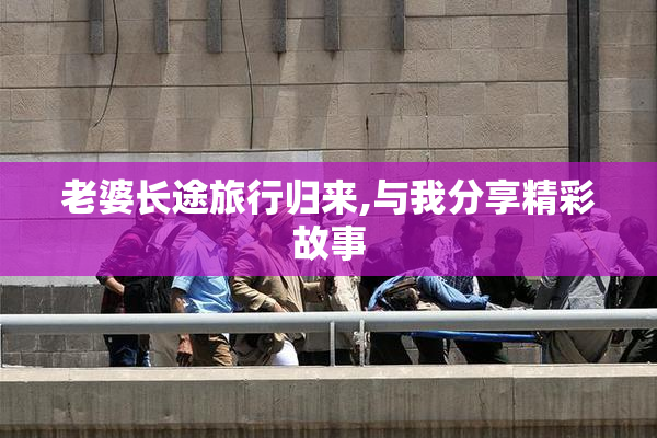 老婆长途旅行归来,与我分享精彩故事