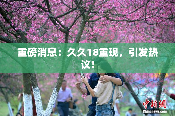 重磅消息：久久18重现，引发热议！