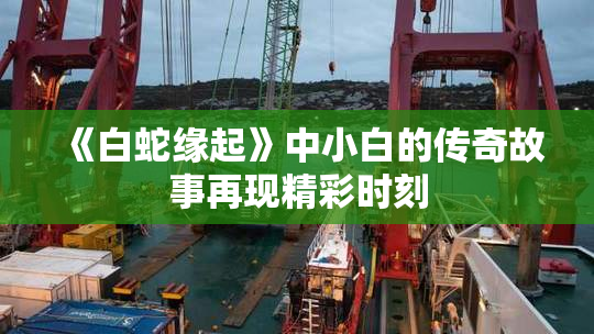 《白蛇缘起》中小白的传奇故事再现精彩时刻