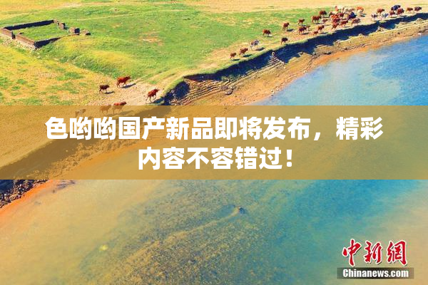 色哟哟国产新品即将发布，精彩内容不容错过！