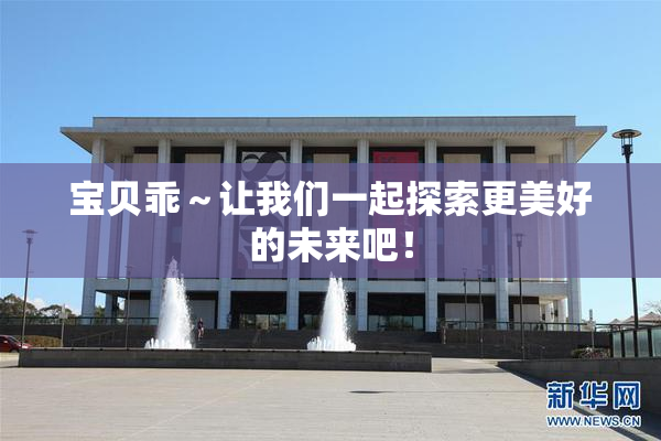 宝贝乖～让我们一起探索更美好的未来吧！