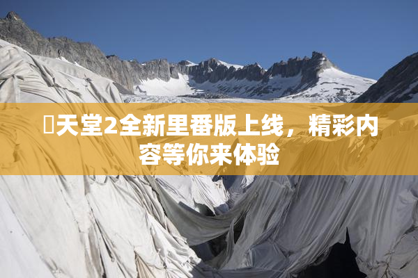 妺天堂2全新里番版上线，精彩内容等你来体验