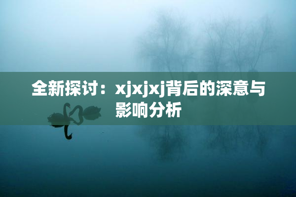 全新探讨：xjxjxj背后的深意与影响分析