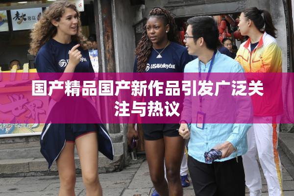 国产精品国产新作品引发广泛关注与热议
