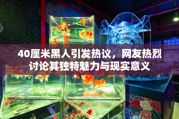 40厘米黑人引发热议，网友热烈讨论其独特魅力与现实意义