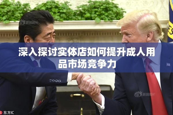 深入探讨实体店如何提升成人用品市场竞争力