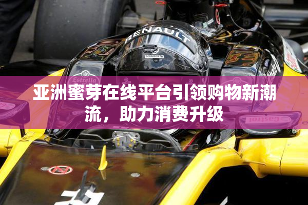 亚洲蜜芽在线平台引领购物新潮流，助力消费升级