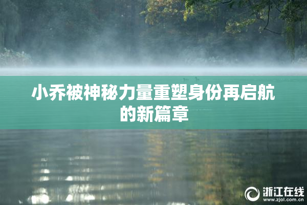 小乔被神秘力量重塑身份再启航的新篇章