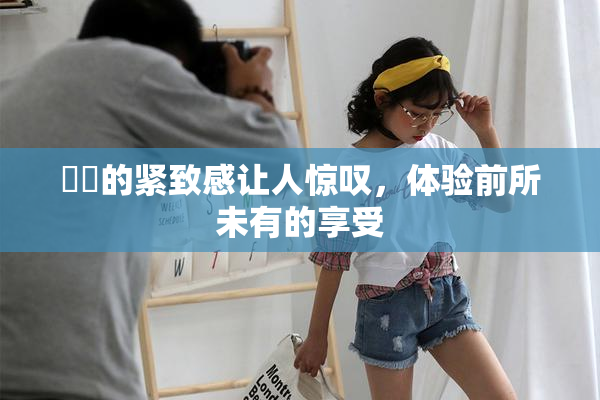 妺妺的紧致感让人惊叹，体验前所未有的享受