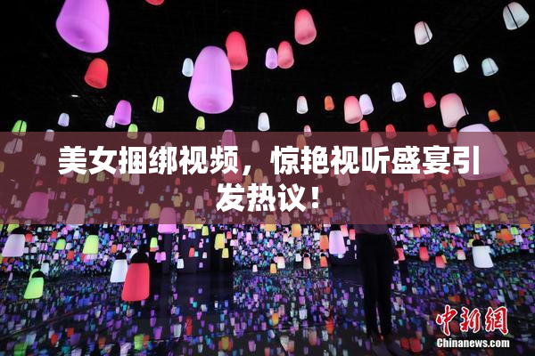美女捆绑视频，惊艳视听盛宴引发热议！