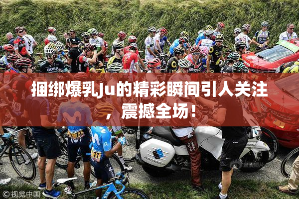 捆绑爆乳Ju的精彩瞬间引人关注，震撼全场！