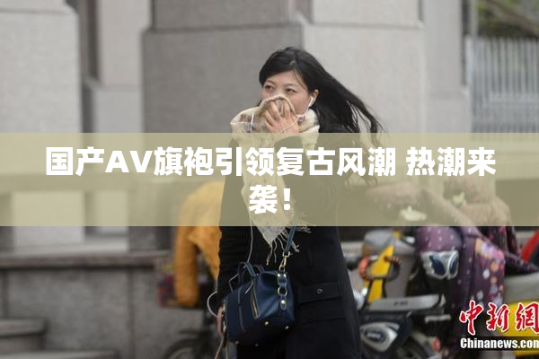 国产AV旗袍引领复古风潮 热潮来袭！