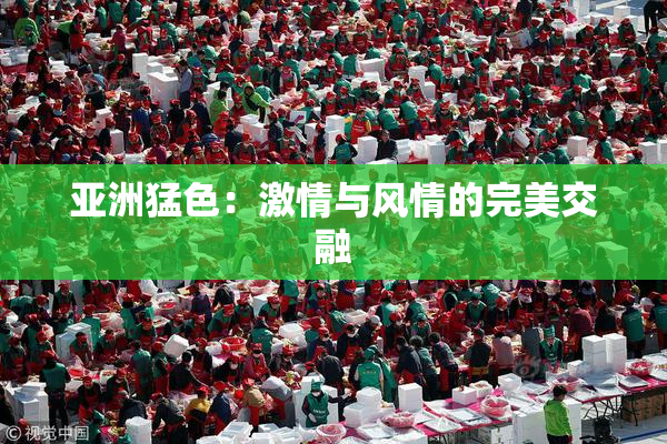 亚洲猛色：激情与风情的完美交融