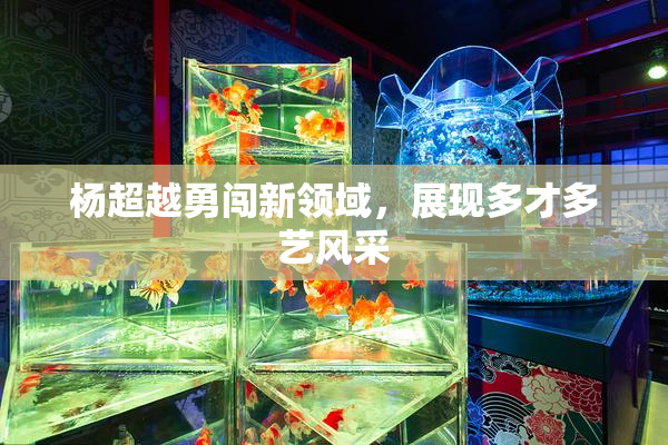 杨超越勇闯新领域，展现多才多艺风采