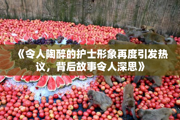 《令人陶醉的护士形象再度引发热议，背后故事令人深思》