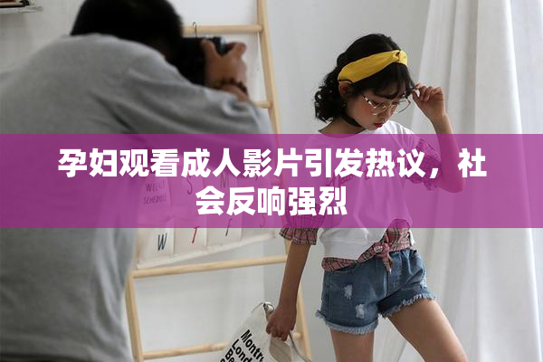 孕妇观看成人影片引发热议，社会反响强烈