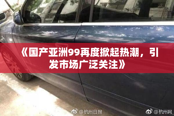 《国产亚洲99再度掀起热潮，引发市场广泛关注》