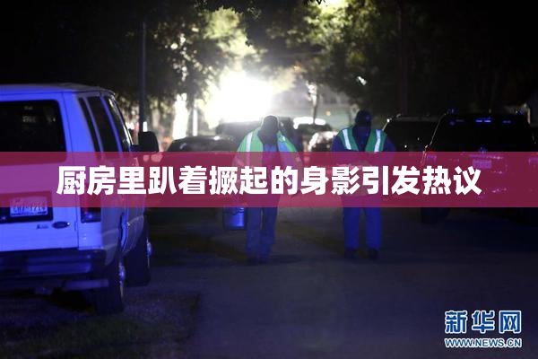 厨房里趴着撅起的身影引发热议