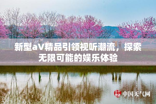 新型aV精品引领视听潮流，探索无限可能的娱乐体验