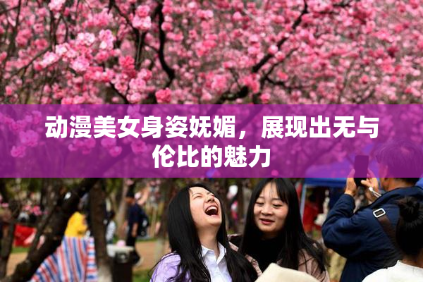 动漫美女身姿妩媚，展现出无与伦比的魅力