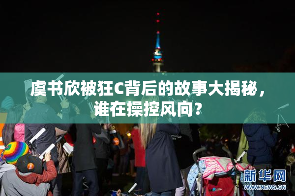 虞书欣被狂C背后的故事大揭秘，谁在操控风向？
