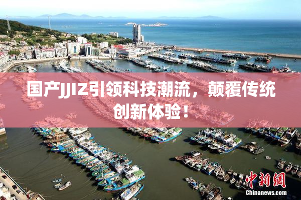 国产JJIZ引领科技潮流，颠覆传统创新体验！