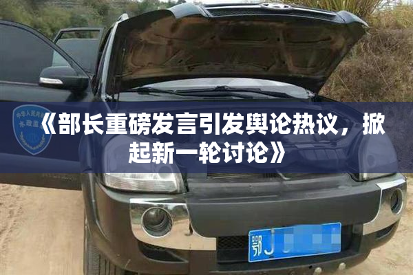 《部长重磅发言引发舆论热议，掀起新一轮讨论》
