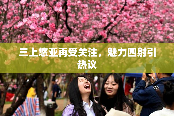 三上悠亚再受关注，魅力四射引热议