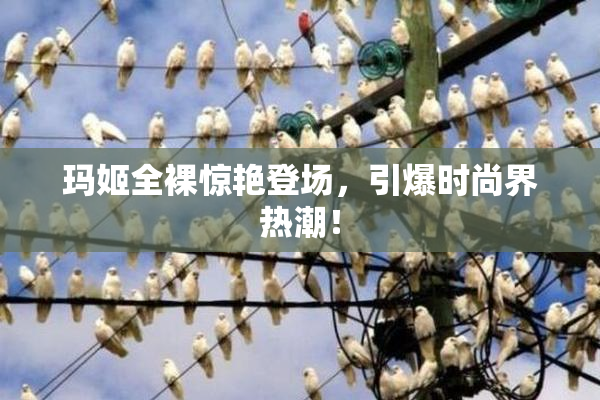 玛姬全裸惊艳登场，引爆时尚界热潮！