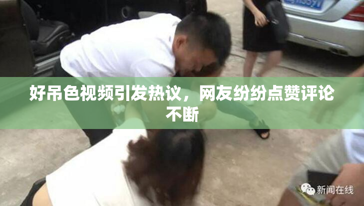 好吊色视频引发热议，网友纷纷点赞评论不断