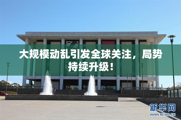 大规模动乱引发全球关注，局势持续升级！