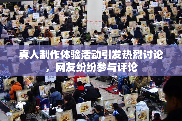 真人制作体验活动引发热烈讨论，网友纷纷参与评论