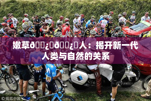 嫩草🌿‌🌿‌人：揭开新一代人类与自然的关系