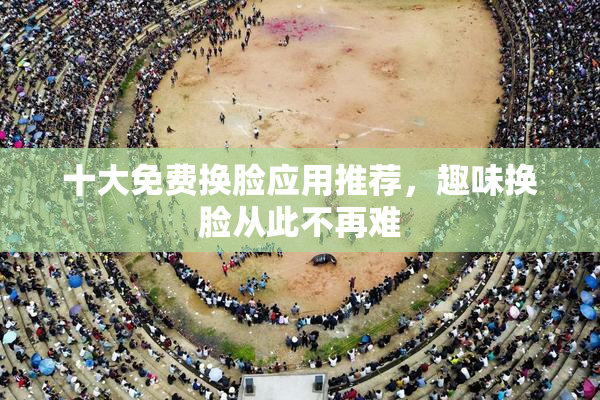 十大免费换脸应用推荐，趣味换脸从此不再难