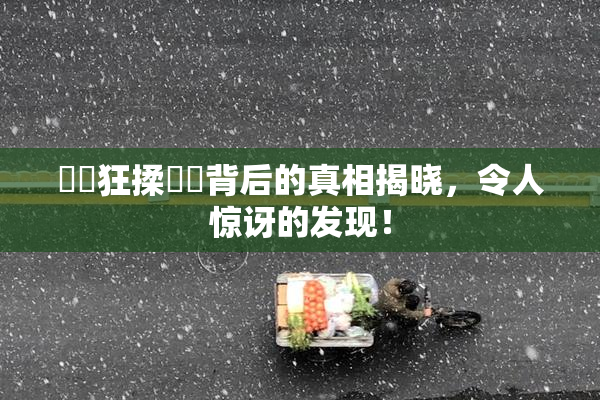 ❌‌狂揉❌‌背后的真相揭晓，令人惊讶的发现！