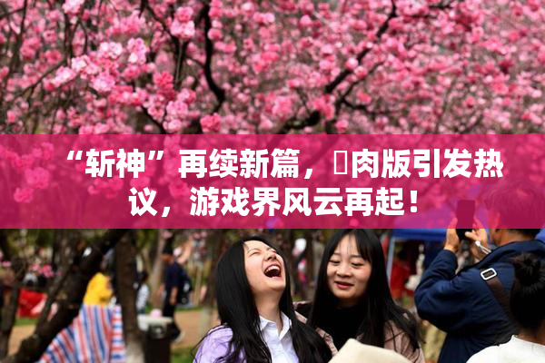 “斩神”再续新篇，婬肉版引发热议，游戏界风云再起！