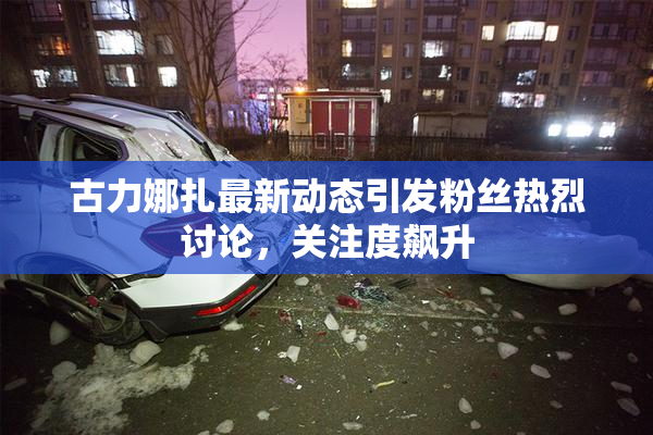 古力娜扎最新动态引发粉丝热烈讨论，关注度飙升