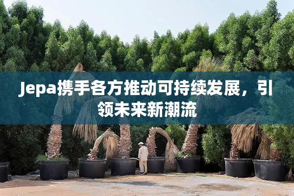 Jepa携手各方推动可持续发展，引领未来新潮流