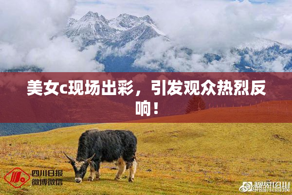 美女c现场出彩，引发观众热烈反响！
