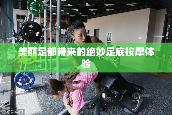 美丽足部带来的绝妙足底按摩体验