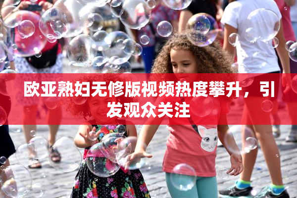欧亚熟妇无修版视频热度攀升，引发观众关注