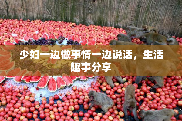 少妇一边做事情一边说话，生活趣事分享