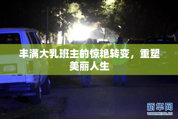 丰满大乳班主的惊艳转变，重塑美丽人生