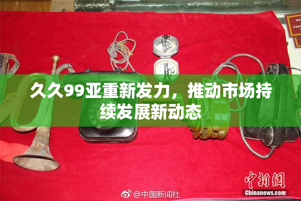 久久99亚重新发力，推动市场持续发展新动态